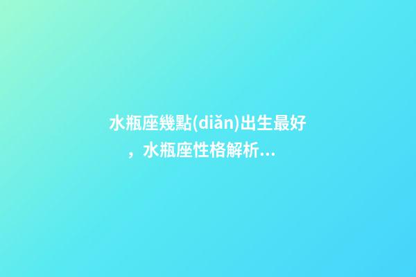 水瓶座幾點(diǎn)出生最好，水瓶座性格解析-按出生日期詳解